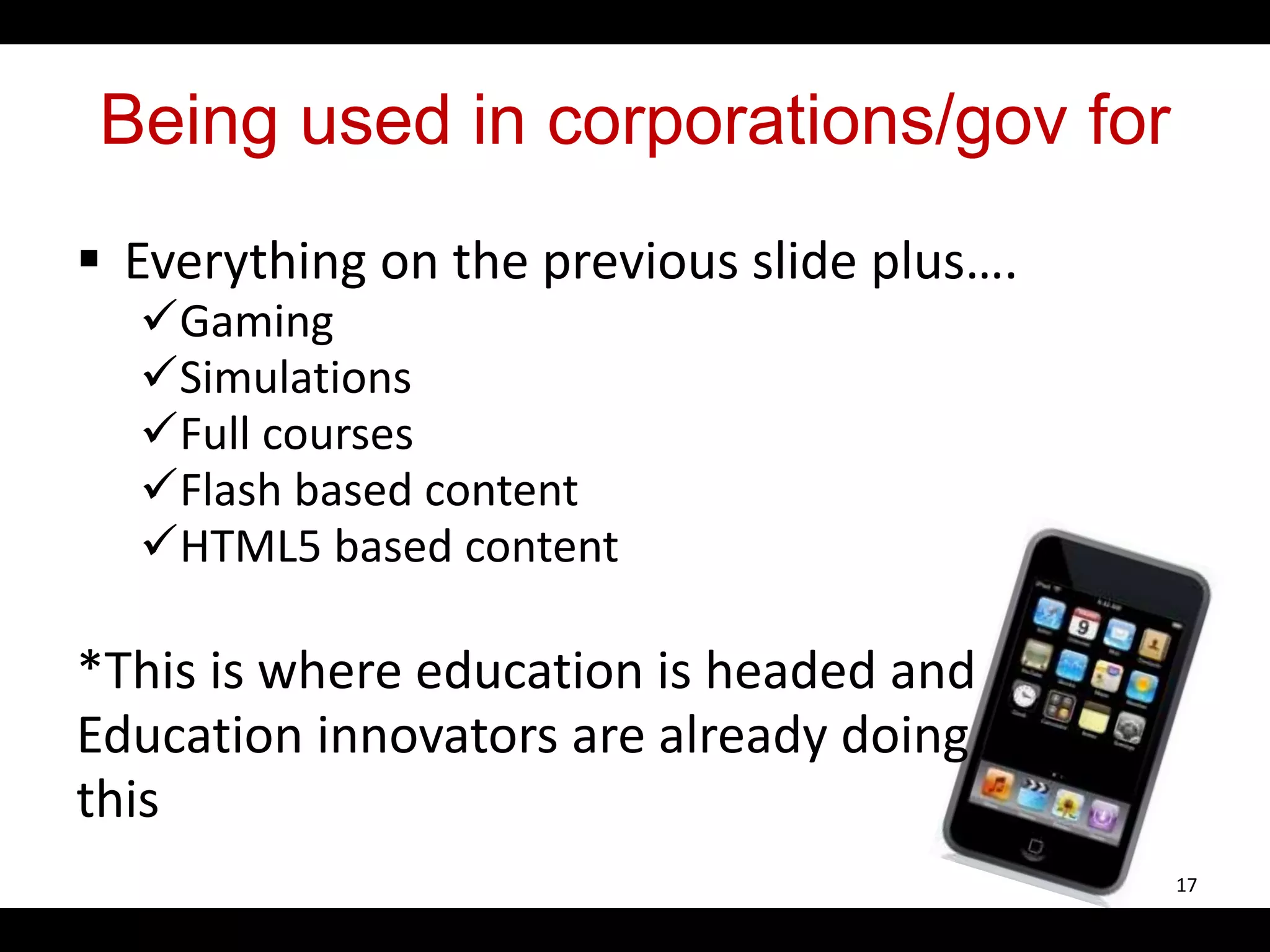 Being used in corporations/gov for
 Everything on the previous slide plus….
Gaming
Simulations
Full courses
Flash based content
HTML5 based content
*This is where education is headed and
Education innovators are already doing
this
17
 