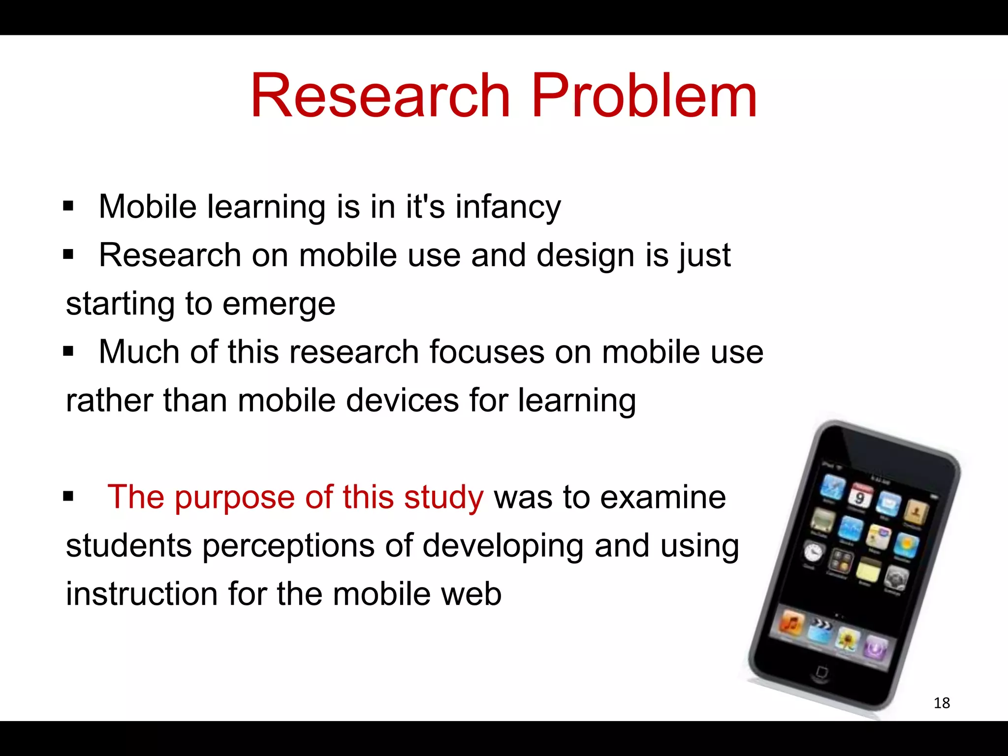 Research Problem
 Mobile learning is in it's infancy
 Research on mobile use and design is just
starting to emerge
 Much of this research focuses on mobile use
rather than mobile devices for learning
 The purpose of this study was to examine
students perceptions of developing and using
instruction for the mobile web
18
 