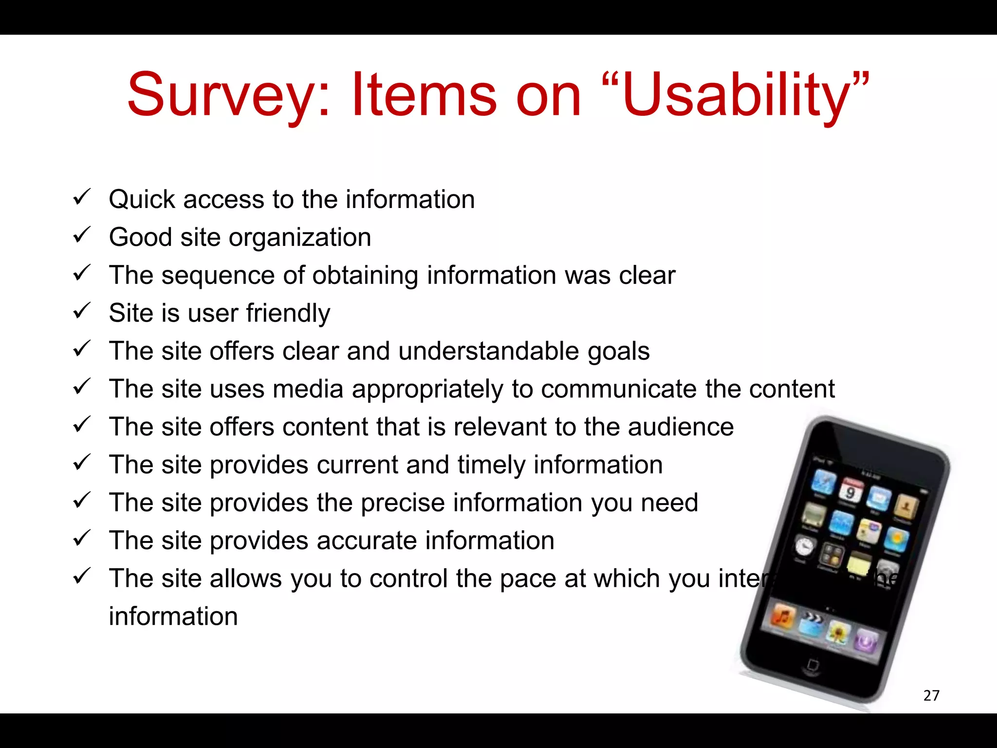 Survey: Items on “Usability”
 Quick access to the information
 Good site organization
 The sequence of obtaining information was clear
 Site is user friendly
 The site offers clear and understandable goals
 The site uses media appropriately to communicate the content
 The site offers content that is relevant to the audience
 The site provides current and timely information
 The site provides the precise information you need
 The site provides accurate information
 The site allows you to control the pace at which you interact with the
information
27
 