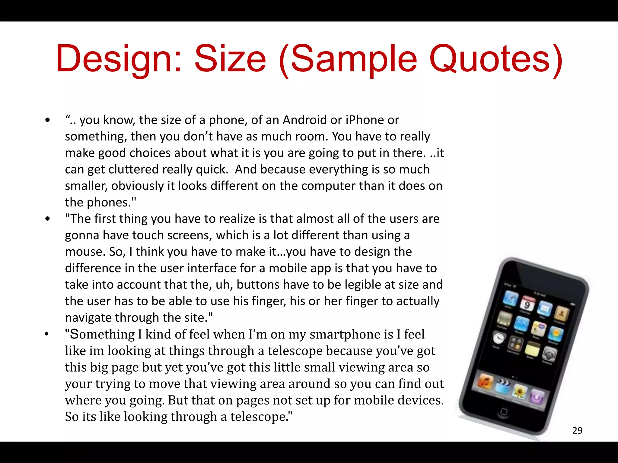 Design: Size (Sample Quotes)
• “.. you know, the size of a phone, of an Android or iPhone or
something, then you don’t have as much room. You have to really
make good choices about what it is you are going to put in there. ..it
can get cluttered really quick. And because everything is so much
smaller, obviously it looks different on the computer than it does on
the phones."
• "The first thing you have to realize is that almost all of the users are
gonna have touch screens, which is a lot different than using a
mouse. So, I think you have to make it…you have to design the
difference in the user interface for a mobile app is that you have to
take into account that the, uh, buttons have to be legible at size and
the user has to be able to use his finger, his or her finger to actually
navigate through the site."
• "Something I kind of feel when I’m on my smartphone is I feel
like im looking at things through a telescope because you’ve got
this big page but yet you’ve got this little small viewing area so
your trying to move that viewing area around so you can find out
where you going. But that on pages not set up for mobile devices.
So its like looking through a telescope."
29
 