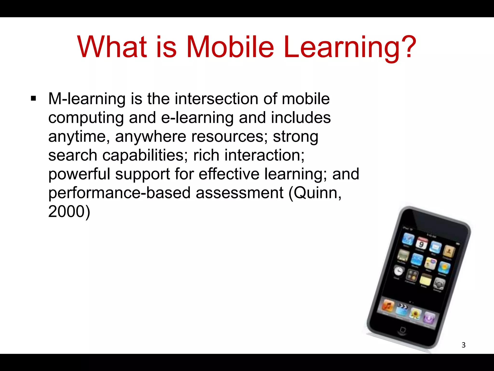 What is Mobile Learning?
 M-learning is the intersection of mobile
computing and e-learning and includes
anytime, anywhere resources; strong
search capabilities; rich interaction;
powerful support for effective learning; and
performance-based assessment (Quinn,
2000)
3
 