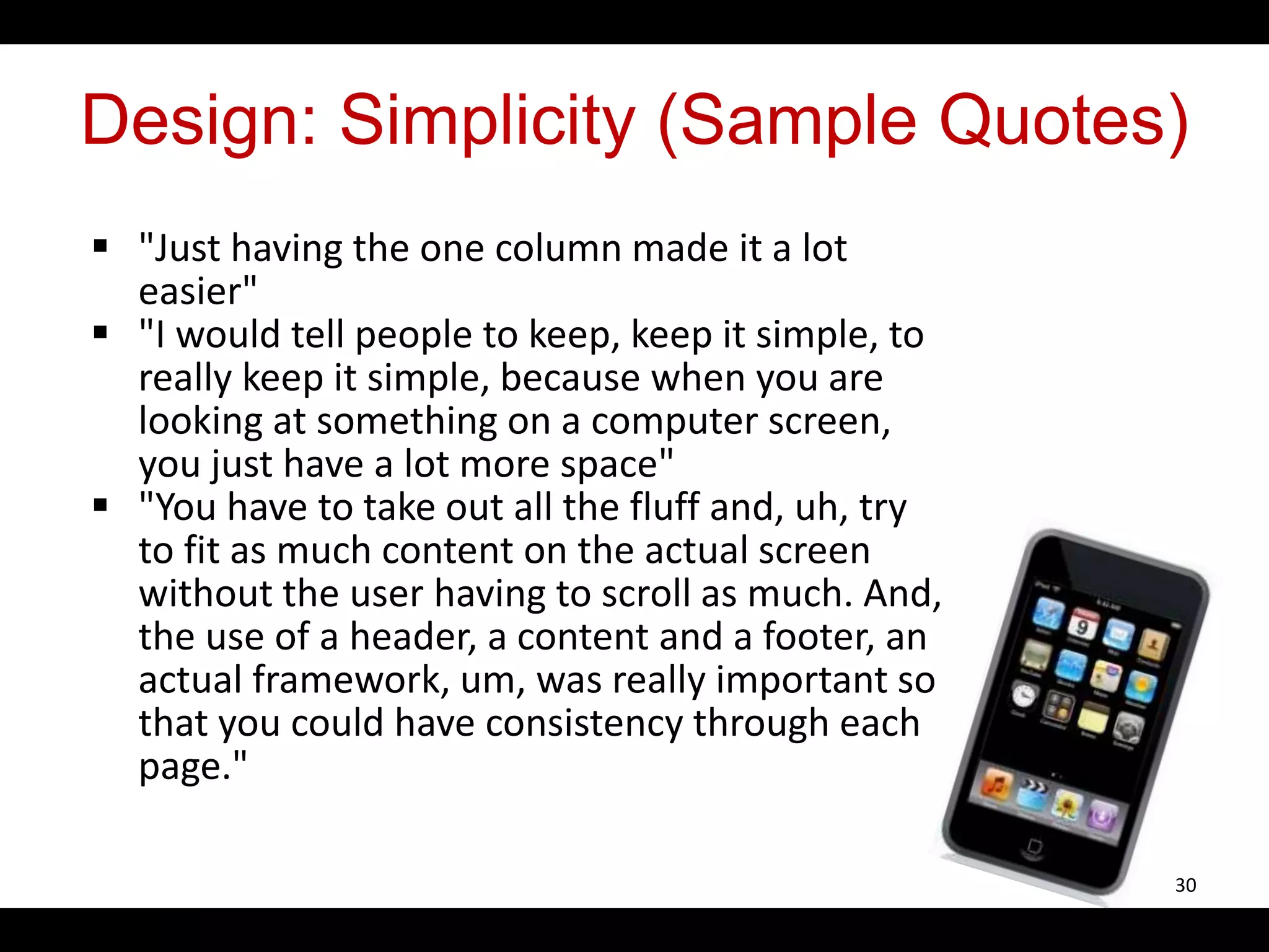 Design: Simplicity (Sample Quotes)
 "Just having the one column made it a lot
easier"
 "I would tell people to keep, keep it simple, to
really keep it simple, because when you are
looking at something on a computer screen,
you just have a lot more space"
 "You have to take out all the fluff and, uh, try
to fit as much content on the actual screen
without the user having to scroll as much. And,
the use of a header, a content and a footer, an
actual framework, um, was really important so
that you could have consistency through each
page."
30
 