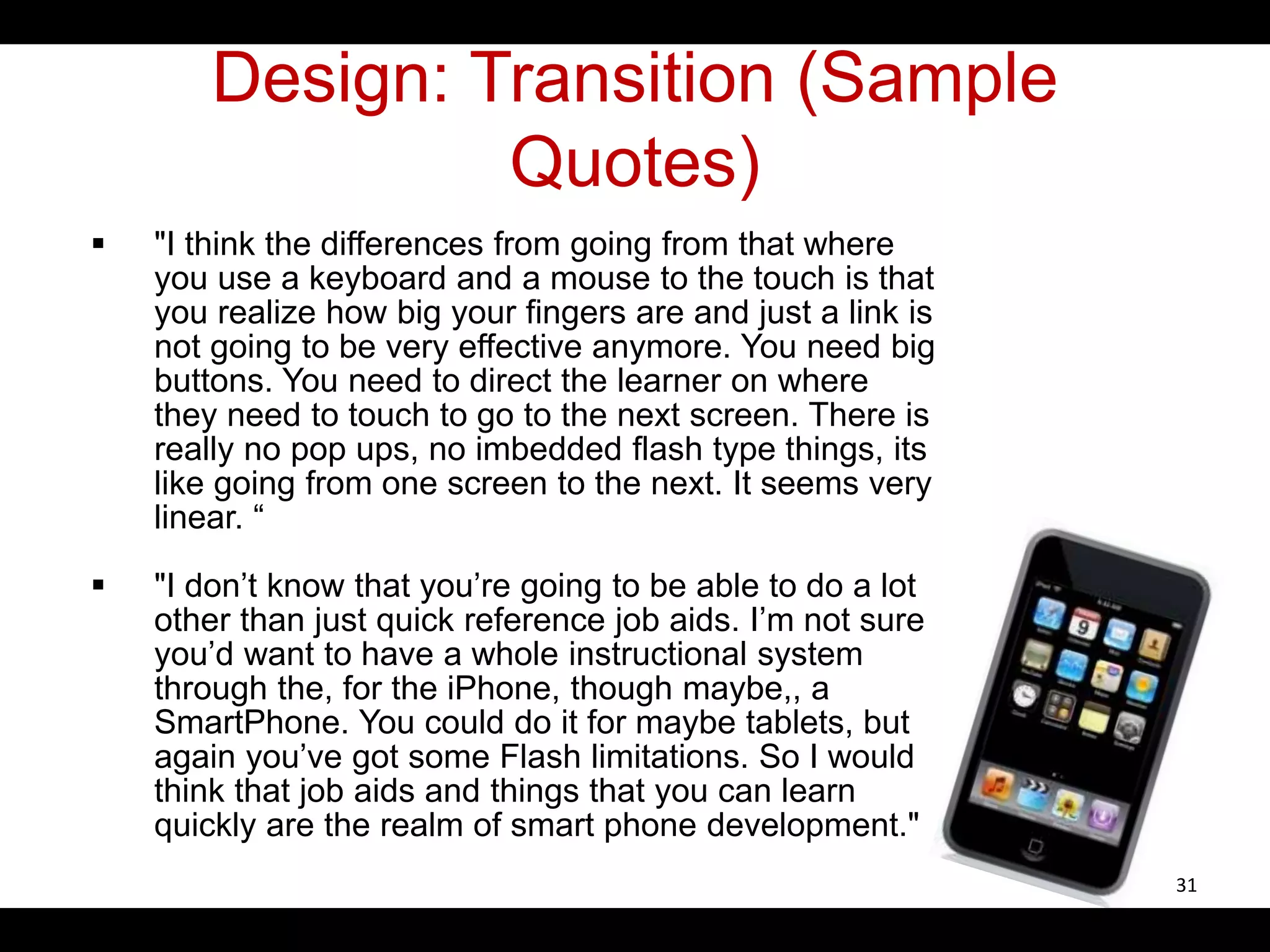 Design: Transition (Sample
Quotes)
 "I think the differences from going from that where
you use a keyboard and a mouse to the touch is that
you realize how big your fingers are and just a link is
not going to be very effective anymore. You need big
buttons. You need to direct the learner on where
they need to touch to go to the next screen. There is
really no pop ups, no imbedded flash type things, its
like going from one screen to the next. It seems very
linear. “
 "I don’t know that you’re going to be able to do a lot
other than just quick reference job aids. I’m not sure
you’d want to have a whole instructional system
through the, for the iPhone, though maybe,, a
SmartPhone. You could do it for maybe tablets, but
again you’ve got some Flash limitations. So I would
think that job aids and things that you can learn
quickly are the realm of smart phone development."
31
 