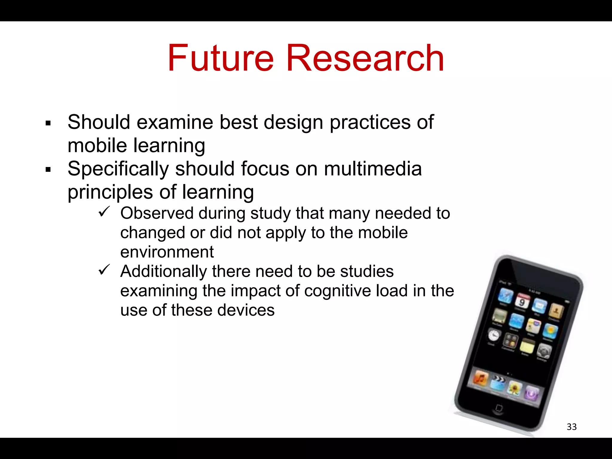 Future Research
 Should examine best design practices of
mobile learning
 Specifically should focus on multimedia
principles of learning
 Observed during study that many needed to
changed or did not apply to the mobile
environment
 Additionally there need to be studies
examining the impact of cognitive load in the
use of these devices
33
 