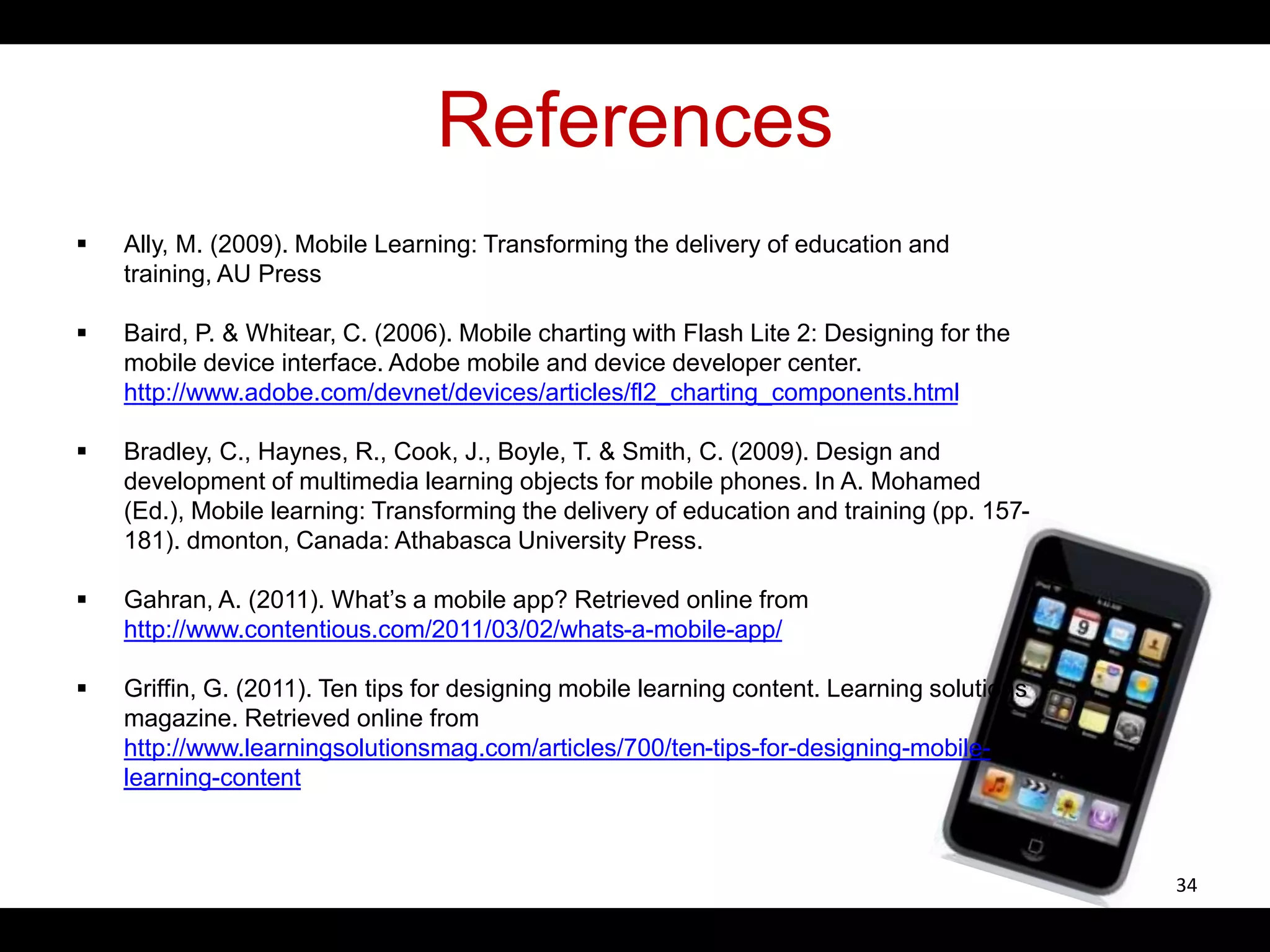 References
 Ally, M. (2009). Mobile Learning: Transforming the delivery of education and
training, AU Press
 Baird, P. & Whitear, C. (2006). Mobile charting with Flash Lite 2: Designing for the
mobile device interface. Adobe mobile and device developer center.
http://www.adobe.com/devnet/devices/articles/fl2_charting_components.html
 Bradley, C., Haynes, R., Cook, J., Boyle, T. & Smith, C. (2009). Design and
development of multimedia learning objects for mobile phones. In A. Mohamed
(Ed.), Mobile learning: Transforming the delivery of education and training (pp. 157-
181). dmonton, Canada: Athabasca University Press.
 Gahran, A. (2011). What’s a mobile app? Retrieved online from
http://www.contentious.com/2011/03/02/whats-a-mobile-app/
 Griffin, G. (2011). Ten tips for designing mobile learning content. Learning solutions
magazine. Retrieved online from
http://www.learningsolutionsmag.com/articles/700/ten-tips-for-designing-mobile-
learning-content
34
 