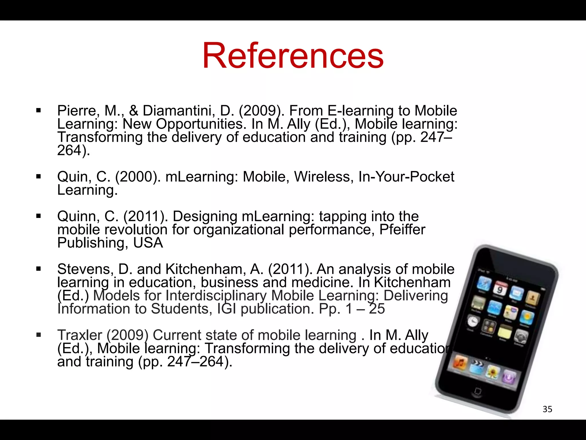 References
 Pierre, M., & Diamantini, D. (2009). From E-learning to Mobile
Learning: New Opportunities. In M. Ally (Ed.), Mobile learning:
Transforming the delivery of education and training (pp. 247–
264).
 Quin, C. (2000). mLearning: Mobile, Wireless, In-Your-Pocket
Learning.
 Quinn, C. (2011). Designing mLearning: tapping into the
mobile revolution for organizational performance, Pfeiffer
Publishing, USA
 Stevens, D. and Kitchenham, A. (2011). An analysis of mobile
learning in education, business and medicine. In Kitchenham
(Ed.) Models for Interdisciplinary Mobile Learning: Delivering
Information to Students, IGI publication. Pp. 1 – 25
 Traxler (2009) Current state of mobile learning . In M. Ally
(Ed.), Mobile learning: Transforming the delivery of education
and training (pp. 247–264).
35
 