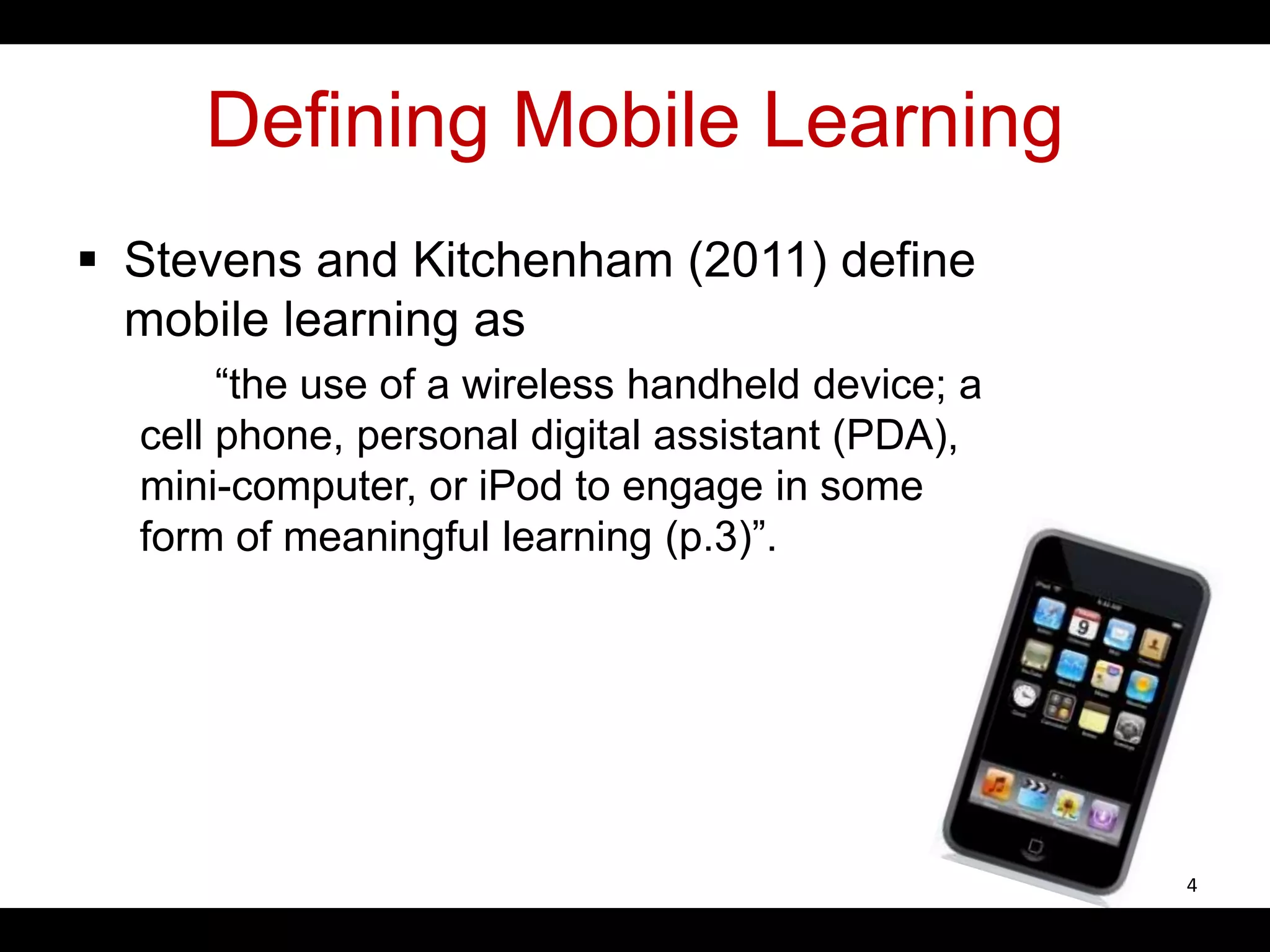 Defining Mobile Learning
 Stevens and Kitchenham (2011) define
mobile learning as
“the use of a wireless handheld device; a
cell phone, personal digital assistant (PDA),
mini-computer, or iPod to engage in some
form of meaningful learning (p.3)”.
4
 