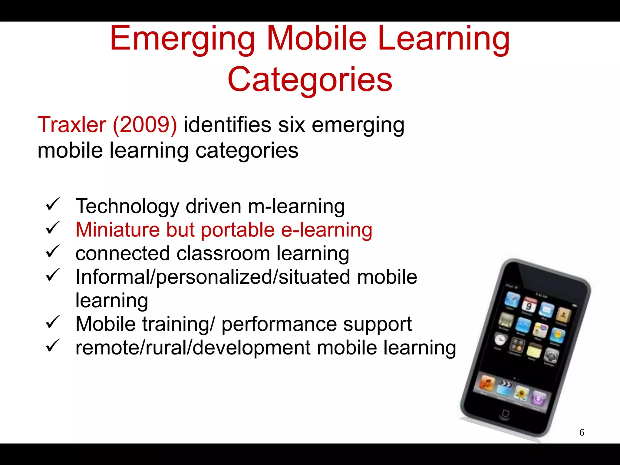 Emerging Mobile Learning
Categories
Traxler (2009) identifies six emerging
mobile learning categories
 Technology driven m-learning
 Miniature but portable e-learning
 connected classroom learning
 Informal/personalized/situated mobile
learning
 Mobile training/ performance support
 remote/rural/development mobile learning
6
 
