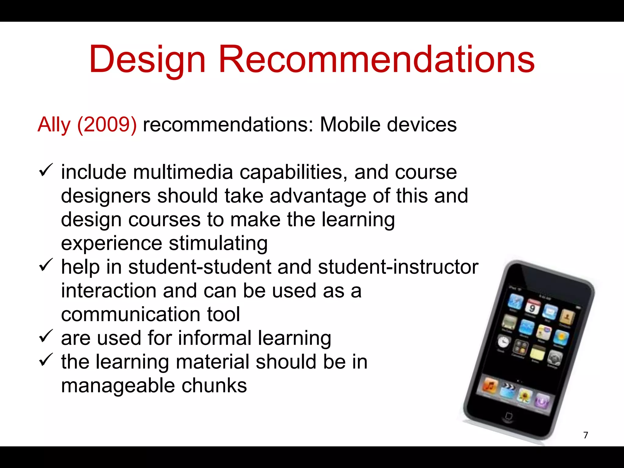 Design Recommendations
Ally (2009) recommendations: Mobile devices
 include multimedia capabilities, and course
designers should take advantage of this and
design courses to make the learning
experience stimulating
 help in student-student and student-instructor
interaction and can be used as a
communication tool
 are used for informal learning
 the learning material should be in
manageable chunks
7
 