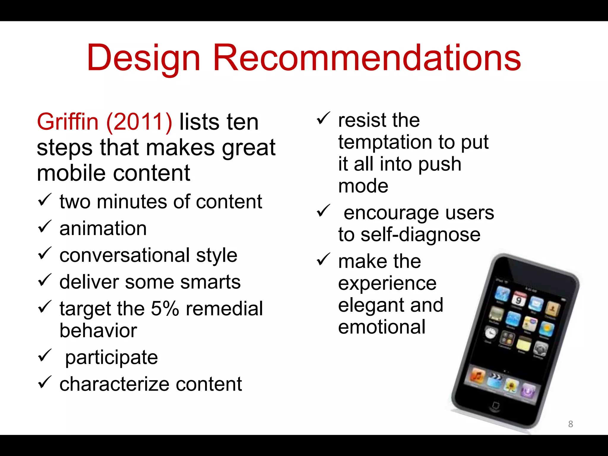Design Recommendations
Griffin (2011) lists ten
steps that makes great
mobile content
 two minutes of content
 animation
 conversational style
 deliver some smarts
 target the 5% remedial
behavior
 participate
 characterize content
 resist the
temptation to put
it all into push
mode
 encourage users
to self-diagnose
 make the
experience
elegant and
emotional
8
 