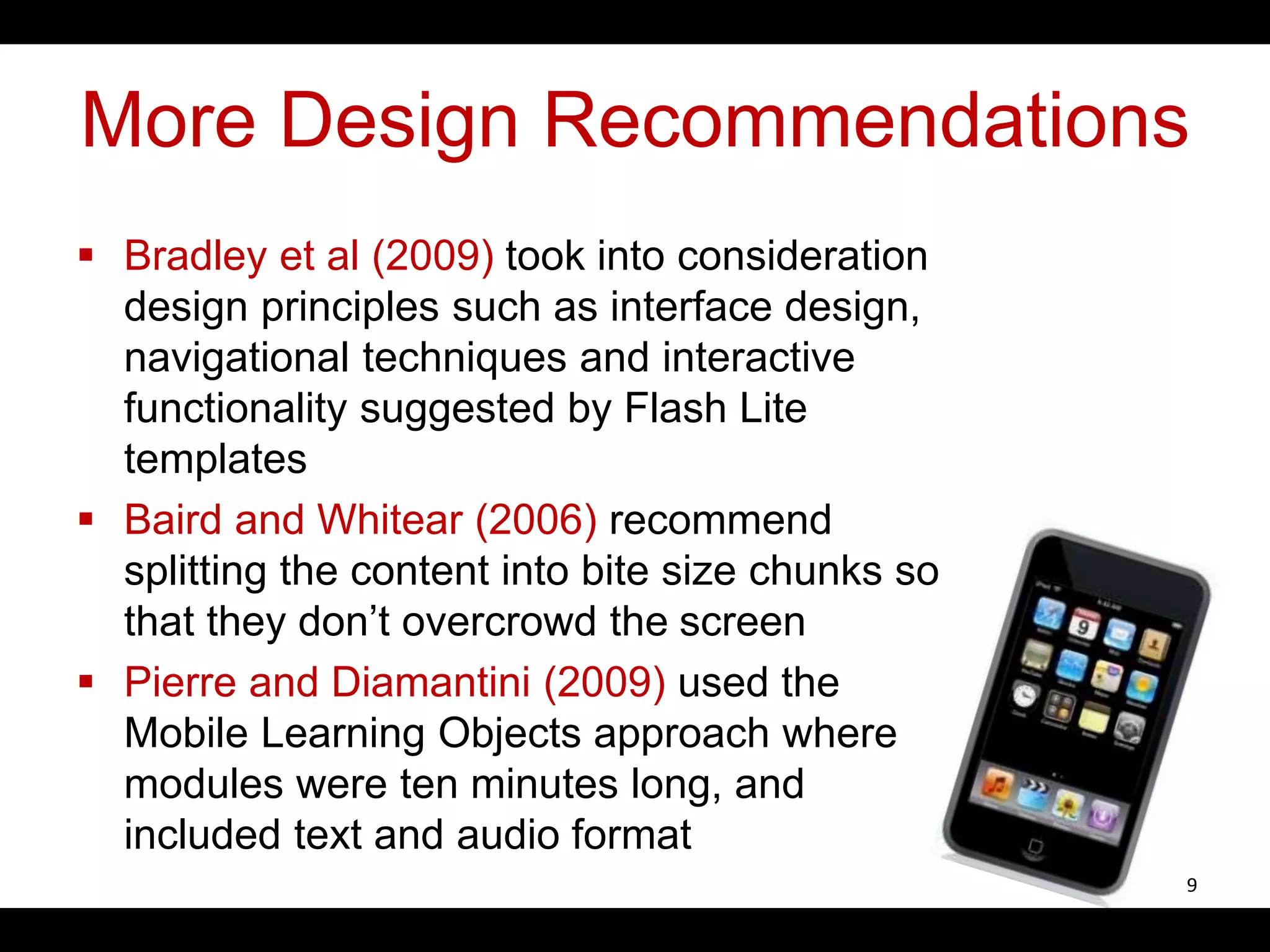 More Design Recommendations
 Bradley et al (2009) took into consideration
design principles such as interface design,
navigational techniques and interactive
functionality suggested by Flash Lite
templates
 Baird and Whitear (2006) recommend
splitting the content into bite size chunks so
that they don’t overcrowd the screen
 Pierre and Diamantini (2009) used the
Mobile Learning Objects approach where
modules were ten minutes long, and
included text and audio format
9
 