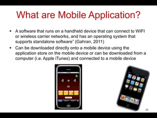 What are Mobile Application?
 A software that runs on a handheld device that can connect to WIFI
or wireless carrier networks, and has an operating system that
supports standalone software” (Gahran, 2011)
 Can be downloaded directly onto a mobile device using the
application store on the mobile device or can be downloaded from a
computer (i.e. Apple iTunes) and connected to a mobile device
10
 