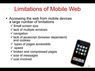 Limitations of Mobile Web
 Accessing the web from mobile devices
a large number of limitations
 Small screen size
 lack of multiple windows
 navigation
 lack of javascript (browser dependent)
and cookies
 types of pages accessible
 speed
 broken and compressed pages
 size of messages
 cost involved
12
 