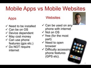 Mobile Apps vs Mobile Websites
Apps
 Need to be installed
 Can be on OS
 Device dependent
 May cost money
 Can use phone
features (gps etc.)
 Do NOT require
internet
Websites
 Can be used on any
phone with internet
 Not on OS
 free (for the most
part)
 Need to open
browser
 Difficulty accessing
phone features
(GPS etc).
13
 