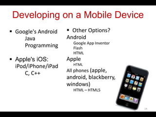 Developing on a Mobile Device
 Google's Android
Java
Programming
 Apple's iOS:
iPod/iPhone/iPad
C, C++
 Other Options?
Android
Google App Inventor
Flash
HTML
Apple
HTML
All phones (apple,
android, blackberry,
windows)
HTML – HTML5
14
 
