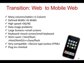Transition: Web to Mobile Web
 Many columns/tables->1 Column
 Defined Width->% Width
 High speed->3G/4G
 Data Usage problems
 Large Screens->small screens
 Keyboard->touch screen/small keyboard
 Html->wml | html/flash-
>html/html5/c++/Java/flash
 Very compatible ->Device type (unless HTML)
 Plug ins->limited
15
 