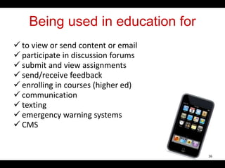 Being used in education for
 to view or send content or email
 participate in discussion forums
 submit and view assignments
 send/receive feedback
 enrolling in courses (higher ed)
 communication
 texting
 emergency warning systems
 CMS
16
 