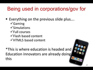 Being used in corporations/gov for
 Everything on the previous slide plus….
Gaming
Simulations
Full courses
Flash based content
HTML5 based content
*This is where education is headed and
Education innovators are already doing
this
17
 