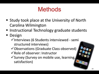 Methods
 Study took place at the University of North
Carolina Wilmington
 Instructional Technology graduate students
 Design
Interviews (6 Students interviewed - semi
structured interviews)
Observations (Graduate Class observed)
Role of observer: Instructor
Survey (Survey on mobile use, learning, and
satisfaction)
19
 