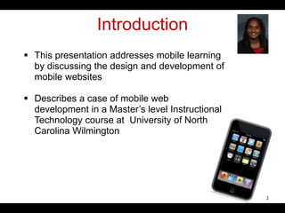Introduction
 This presentation addresses mobile learning
by discussing the design and development of
mobile websites
 Describes a case of mobile web
development in a Master’s level Instructional
Technology course at University of North
Carolina Wilmington
2
 