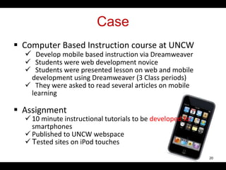 Case
 Computer Based Instruction course at UNCW
 Develop mobile based instruction via Dreamweaver
 Students were web development novice
 Students were presented lesson on web and mobile
development using Dreamweaver (3 Class periods)
 They were asked to read several articles on mobile
learning
 Assignment
 10 minute instructional tutorials to be developed for
smartphones
 Published to UNCW webspace
 Tested sites on iPod touches
20
 