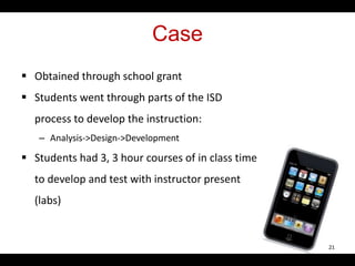 Case
 Obtained through school grant
 Students went through parts of the ISD
process to develop the instruction:
– Analysis->Design->Development
 Students had 3, 3 hour courses of in class time
to develop and test with instructor present
(labs)
21
 
