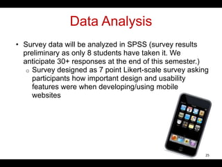 Data Analysis
• Survey data will be analyzed in SPSS (survey results
preliminary as only 8 students have taken it. We
anticipate 30+ responses at the end of this semester.)
o Survey designed as 7 point Likert-scale survey asking
participants how important design and usability
features were when developing/using mobile
websites
25
 
