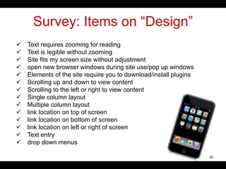 Survey: Items on “Design”
 Text requires zooming for reading
 Text is legible without zooming
 Site fits my screen size without adjustment
 open new browser windows during site use/pop up windows
 Elements of the site require you to download/install plugins
 Scrolling up and down to view content
 Scrolling to the left or right to view content
 Single column layout
 Multiple column layout
 link location on top of screen
 link location on bottom of screen
 link location on left or right of screen
 Text entry
 drop down menus
26
 