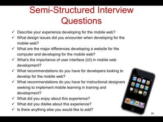 Semi-Structured Interview
Questions
 Describe your experience developing for the mobile web?
 What design issues did you encounter when developing for the
mobile web?
 What are the major differences developing a website for the
computer and developing for the mobile web?
 What’s the importance of user interface (UI) in mobile web
development?
 What recommendations do you have for developers looking to
develop for the mobile web?
 What recommendations do you have for instructional designers
seeking to implement mobile learning in training and
development?
 What did you enjoy about this experience?
 What did you dislike about this experience?
 Is there anything else you would like to add?
28
 