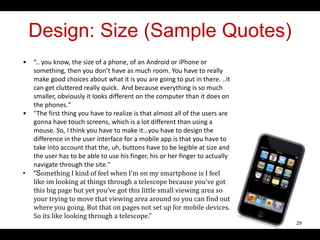 Design: Size (Sample Quotes)
• “.. you know, the size of a phone, of an Android or iPhone or
something, then you don’t have as much room. You have to really
make good choices about what it is you are going to put in there. ..it
can get cluttered really quick. And because everything is so much
smaller, obviously it looks different on the computer than it does on
the phones."
• "The first thing you have to realize is that almost all of the users are
gonna have touch screens, which is a lot different than using a
mouse. So, I think you have to make it…you have to design the
difference in the user interface for a mobile app is that you have to
take into account that the, uh, buttons have to be legible at size and
the user has to be able to use his finger, his or her finger to actually
navigate through the site."
• "Something I kind of feel when I’m on my smartphone is I feel
like im looking at things through a telescope because you’ve got
this big page but yet you’ve got this little small viewing area so
your trying to move that viewing area around so you can find out
where you going. But that on pages not set up for mobile devices.
So its like looking through a telescope."
29
 