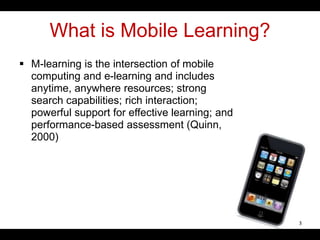 What is Mobile Learning?
 M-learning is the intersection of mobile
computing and e-learning and includes
anytime, anywhere resources; strong
search capabilities; rich interaction;
powerful support for effective learning; and
performance-based assessment (Quinn,
2000)
3
 