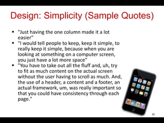 Design: Simplicity (Sample Quotes)
 "Just having the one column made it a lot
easier"
 "I would tell people to keep, keep it simple, to
really keep it simple, because when you are
looking at something on a computer screen,
you just have a lot more space"
 "You have to take out all the fluff and, uh, try
to fit as much content on the actual screen
without the user having to scroll as much. And,
the use of a header, a content and a footer, an
actual framework, um, was really important so
that you could have consistency through each
page."
30
 