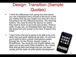 Design: Transition (Sample
Quotes)
 "I think the differences from going from that where
you use a keyboard and a mouse to the touch is that
you realize how big your fingers are and just a link is
not going to be very effective anymore. You need big
buttons. You need to direct the learner on where
they need to touch to go to the next screen. There is
really no pop ups, no imbedded flash type things, its
like going from one screen to the next. It seems very
linear. “
 "I don’t know that you’re going to be able to do a lot
other than just quick reference job aids. I’m not sure
you’d want to have a whole instructional system
through the, for the iPhone, though maybe,, a
SmartPhone. You could do it for maybe tablets, but
again you’ve got some Flash limitations. So I would
think that job aids and things that you can learn
quickly are the realm of smart phone development."
31
 