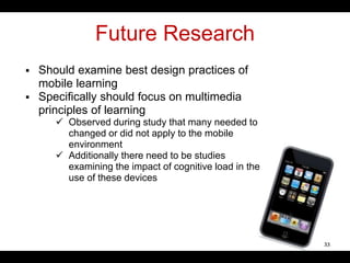 Future Research
 Should examine best design practices of
mobile learning
 Specifically should focus on multimedia
principles of learning
 Observed during study that many needed to
changed or did not apply to the mobile
environment
 Additionally there need to be studies
examining the impact of cognitive load in the
use of these devices
33
 