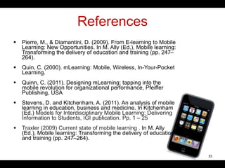 References
 Pierre, M., & Diamantini, D. (2009). From E-learning to Mobile
Learning: New Opportunities. In M. Ally (Ed.), Mobile learning:
Transforming the delivery of education and training (pp. 247–
264).
 Quin, C. (2000). mLearning: Mobile, Wireless, In-Your-Pocket
Learning.
 Quinn, C. (2011). Designing mLearning: tapping into the
mobile revolution for organizational performance, Pfeiffer
Publishing, USA
 Stevens, D. and Kitchenham, A. (2011). An analysis of mobile
learning in education, business and medicine. In Kitchenham
(Ed.) Models for Interdisciplinary Mobile Learning: Delivering
Information to Students, IGI publication. Pp. 1 – 25
 Traxler (2009) Current state of mobile learning . In M. Ally
(Ed.), Mobile learning: Transforming the delivery of education
and training (pp. 247–264).
35
 