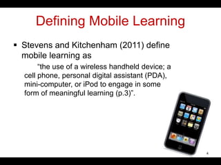 Defining Mobile Learning
 Stevens and Kitchenham (2011) define
mobile learning as
“the use of a wireless handheld device; a
cell phone, personal digital assistant (PDA),
mini-computer, or iPod to engage in some
form of meaningful learning (p.3)”.
4
 
