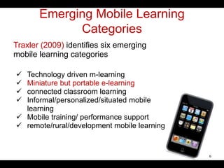 Emerging Mobile Learning
Categories
Traxler (2009) identifies six emerging
mobile learning categories
 Technology driven m-learning
 Miniature but portable e-learning
 connected classroom learning
 Informal/personalized/situated mobile
learning
 Mobile training/ performance support
 remote/rural/development mobile learning
6
 
