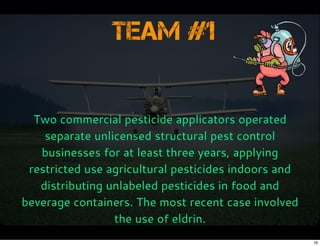 Team #1
Two commercial pesticide applicators operated
separate unlicensed structural pest control
businesses for at least three years, applying
restricted use agricultural pesticides indoors and
distributing unlabeled pesticides in food and
beverage containers. The most recent case involved
the use of eldrin.
16
 