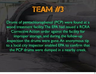 Team #3
Drums of pentachlorophenol (PCP) were found at a
wood treatment facility.The EPA had issued a RCRA
Corrective Action order against the facility for
improper storage, and during the follow-up
inspection the drums were gone.An anonymous tip
to a local city inspector enabled EPA to conﬁrm that
the PCP drums were dumped in a nearby creek.
18
 