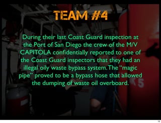 Team #4
During their last Coast Guard inspection at
the Port of San Diego the crew of the M/V
CAPITOLA conﬁdentially reported to one of
the Coast Guard inspectors that they had an
illegal oily waste bypass system.The “magic
pipe” proved to be a bypass hose that allowed
the dumping of waste oil overboard.
19
 