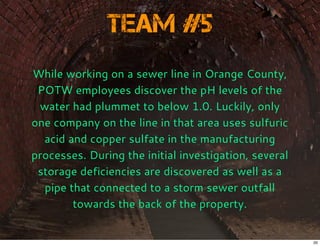 Team #5
While working on a sewer line in Orange County,
POTW employees discover the pH levels of the
water had plummet to below 1.0. Luckily, only
one company on the line in that area uses sulfuric
acid and copper sulfate in the manufacturing
processes. During the initial investigation, several
storage deficiencies are discovered as well as a
pipe that connected to a storm sewer outfall
towards the back of the property.
20
 