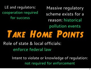 Take Home Points
Massive regulatory
scheme exists for a
reason: historical
pollution events
Role of state & local officials:
enforce federal law
Intent to violate or knowledge of regulation:
not required for enforcement
LE and regulators:
cooperation required
for success
34
 