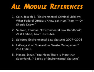 All Module References
1. Cole, Joseph E. “Environmental Criminal Liability:
What Federal Officials Know can Hurt Them -- Or
Should Know.”
2. Sullivan, Thomas. “Environmental Law Handbook”
21st Edition, Gov’t Institutes.
3. Selected Environmental Law Statutes 2007-2008
4. LaGrega et al. “Hazardous Waste Management”
2nd Edition.
5. Mason, Steve. “You Mean There is More than
Superfund...? Basics of Environmental Statutes”
35
 