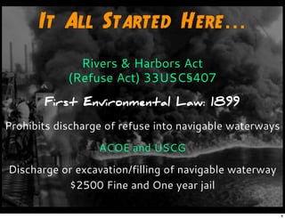 It All Started Here...
Rivers & Harbors Act
(Refuse Act) 33USC§407
First Environmental Law: 1899
Prohibits discharge of refuse into navigable waterways
ACOE and USCG
Discharge or excavation/filling of navigable waterway
$2500 Fine and One year jail
8
 