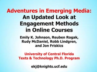 Adventures in Emerging Media:
     An Updated Look at
    Engagement Methods
      in Online Courses
    Emily K. Johnson, Reuben Rogak,
     Rudy McDaniel, Robb Lindgren,
             and Jon Friskics

       University of Central Florida
    Texts & Technology Ph.D. Program

          ekj@knights.ucf.edu
 