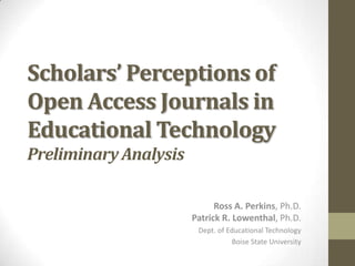 Scholars’ Perceptions of
Open Access Journals in
Educational Technology
Preliminary Analysis
Ross A. Perkins, Ph.D.
Patrick R. Lowenthal, Ph.D.
Dept. of Educational Technology
Boise State University

 