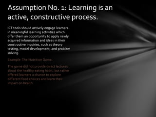 Assumption No. 1: Learning is an
active, constructive process.
ICT tools should actively engage learners
in meaningful learning activities which
offer them an opportunity to apply newly
acquired information and ideas in their
constructive inquiries, such as theory
testing, model development, and problem
solving.
Example: The Nutrition Game.
The game did not provide direct lectures
about the healthy eating habit, but rather
offered learners a chance to explore
different food choices and learn their
impact on health.
 