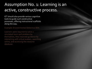 Assumption No. 1: Learning is an
active, constructive process.
ICT should also provide various cognitive
tools to guide such constructive
processes, offering instructional scaffolds
along the way.
Example: Environmental Detective (ED).
Learners were required to solve a
simulated toxin spill problem by
themselves, they received guidance by
interacting with virtual avatars, searching
online, and accessing the resource
database.
 
