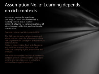 Assumption No. 2: Learning depends
on rich contexts.
In contrast to most lecture-based
teaching, ICT tools should establish a
learning context that is learner-
centered, allowing for constant exchange of
ideas, frequent reflection, and multimodal
presentation.
Example: Interactive Whiteboard (IWB)
The IWB case describes a learning context
where teachers used the affordances of the
IWB to present the concept of evaporation in
different forms
(lecture, video, image, text, and diagrams)
and facilitate learners’ discussion and
reflection using highlights, annotation, and
prompts.
The other three cases also indicate that rich
contexts are not confined to the classroom
setting, and can also occur in virtual and
outdoor learning environments.
 
