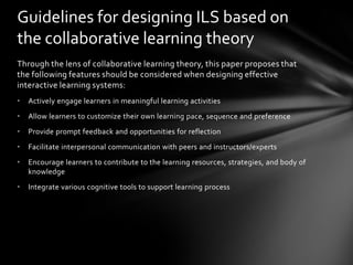 Guidelines for designing ILS based on
the collaborative learning theory
Through the lens of collaborative learning theory, this paper proposes that
the following features should be considered when designing effective
interactive learning systems:
•   Actively engage learners in meaningful learning activities
•   Allow learners to customize their own learning pace, sequence and preference
•   Provide prompt feedback and opportunities for reflection
•   Facilitate interpersonal communication with peers and instructors/experts
•   Encourage learners to contribute to the learning resources, strategies, and body of
    knowledge
•   Integrate various cognitive tools to support learning process
 